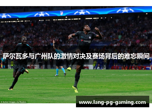 萨尔瓦多与广州队的激情对决及赛场背后的难忘瞬间