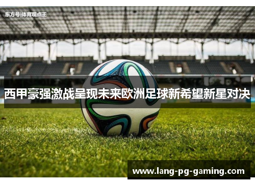 西甲豪强激战呈现未来欧洲足球新希望新星对决