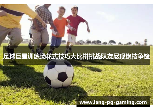 足球巨星训练场花式技巧大比拼挑战队友展现绝技争锋