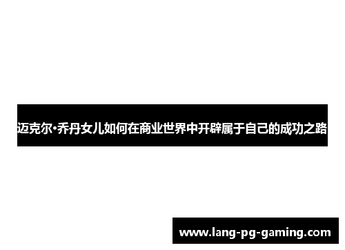 迈克尔·乔丹女儿如何在商业世界中开辟属于自己的成功之路
