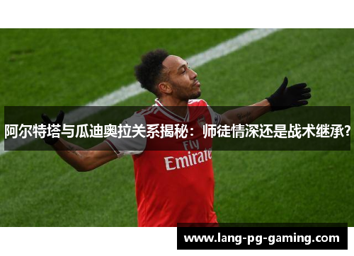 阿尔特塔与瓜迪奥拉关系揭秘：师徒情深还是战术继承？