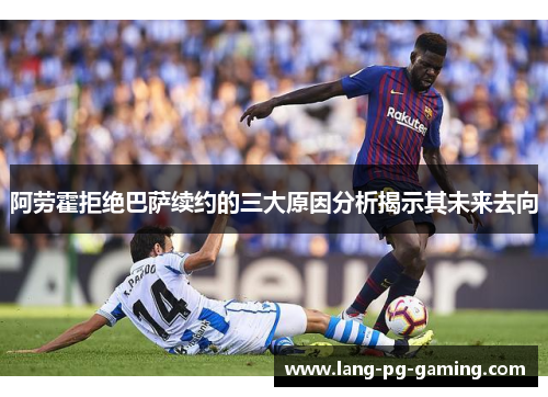 阿劳霍拒绝巴萨续约的三大原因分析揭示其未来去向