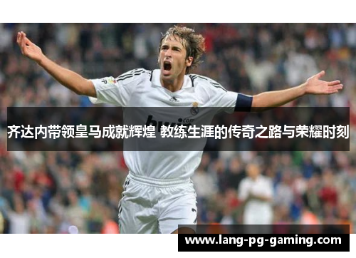 齐达内带领皇马成就辉煌 教练生涯的传奇之路与荣耀时刻