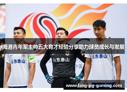 海港青年军主帅五大育才经验分享助力球员成长与发展