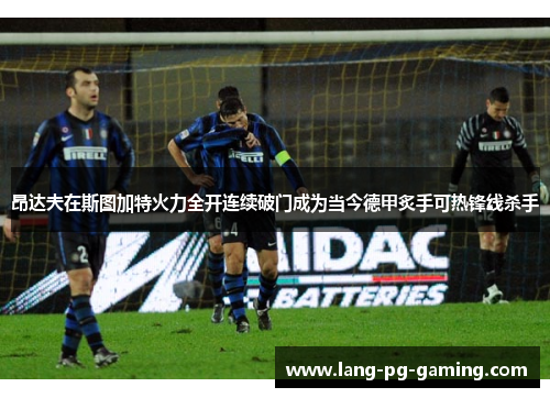 昂达夫在斯图加特火力全开连续破门成为当今德甲炙手可热锋线杀手 昂达夫在斯图加特火力全开连续破门成为当今德甲炙手可热锋线杀手