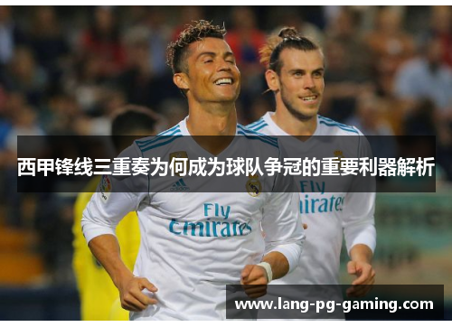西甲锋线三重奏为何成为球队争冠的重要利器解析