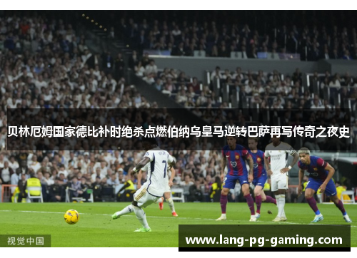 贝林厄姆国家德比补时绝杀点燃伯纳乌皇马逆转巴萨再写传奇之夜史