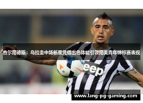 费尔南德斯：乌拉圭中场新星凭借出色体能引领南美青年锦标赛表现