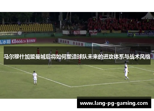马尔穆什加盟曼城后将如何塑造球队未来的进攻体系与战术风格